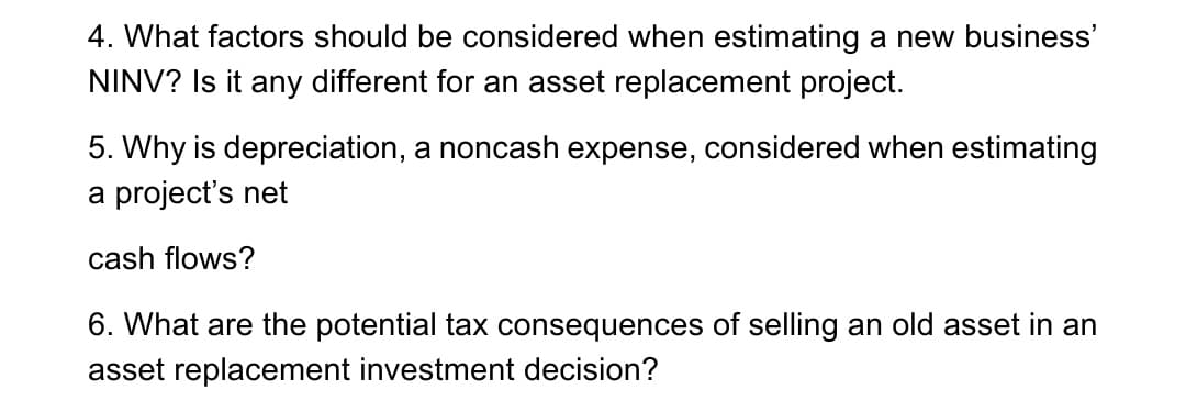 4. What factors should be considered when estimating a new business'
NINV? Is it any different for an asset replacement project.
5. Why is depreciation, a noncash expense, considered when estimating
a project's net
cash flows?
6. What are the potential tax consequences of selling an old asset in an
asset replacement investment decision?
