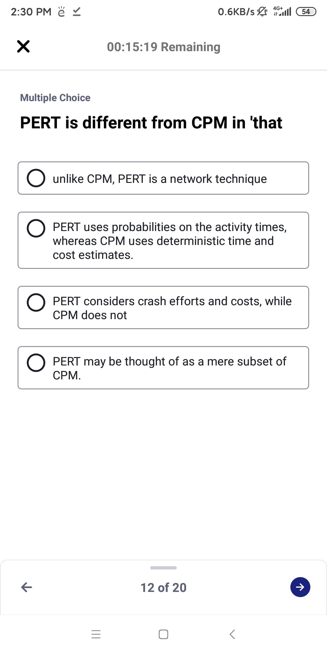 2:30 PM ě
4G+
0.6KB/s l 54
00:15:19 Remaining
Multiple Choice
PERT is different from CPM in 'that
unlike CPM, PERT is a network technique
PERT uses probabilities on the activity times,
whereas CPM uses deterministic time and
cost estimates.
PERT considers crash efforts and costs, while
CPM does not
PERT may be thought of as a mere subset of
CPM.
12 of 20
