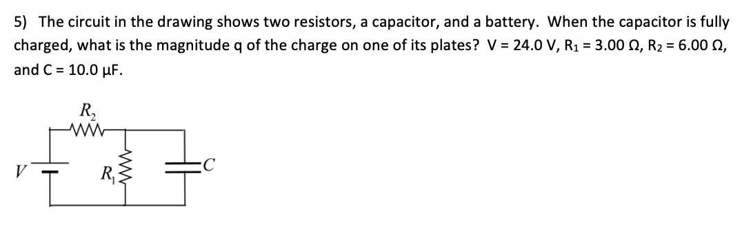 5) The circuit in the drawing shows two resistors, a capacitor, and a battery. When the capacitor is fully
charged, what is the magnitude q of the charge on one of its plates? V = 24.0 V, R1 = 3.00 0, R2 = 6.00 Q,
and C = 10.0 µF.
R,
V
R,
