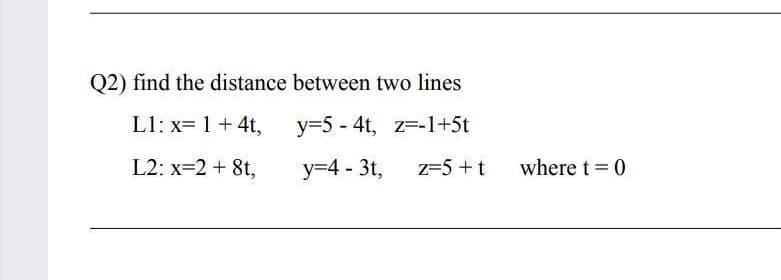 Q2) find the distance between two lines
L1: x= 1 +4t,
y=5 - 4t, z=-1+5t
L2: x=2 + 8t,
y=4 - 3t,
z=5 + t
where t = 0
