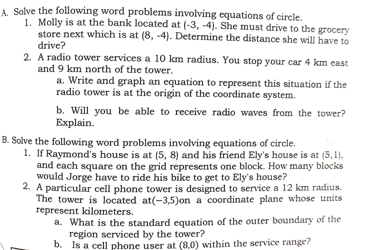 A. Solve the following word problems involving equations of circle.
1. Molly is at the bank located at (-3, -4). She must drive to the grocery
store next which is at (8, -4). Determine the distance she will have to
drive?
2. A radio tower services a 10 km radius. You stop your car 4 km east
and 9 km north of the tower.
a. Write and graph an equation to represent this situation if the
radio tower is at the origin of the coordinate system.
b. Will you be able to receive radio waves from the tower?
Explain.
B. Solve the following word problems involving equations of circle.
1. If Raymond's house is at (5, 8) and his friend Ely's house is at (5,1),
and each square on the grid represents one block. How many blocks
would Jorge have to ride his bike to get to Ely's house?
2. A particular cell phone tower is designed to service a 12 km radius.
The tower is located at(-3,5)on a coordinate plane whose units
represent kilometers.
a. What is the standard equation of the outer boundary of the
region serviced by the tower?
b. Is a cell phone user at (8,0) within the service range?
