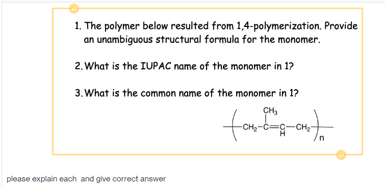 1. The polymer below resulted from 1,4-polymerization. Provide
an unambiguous structural formula for the monomer.
2. What is the IUPAC name of the monomer in 1?
3. What is the common name of the monomer in 1?
CH3
to
-CH2-C=C-CH2"
please explain each and give correct answer
