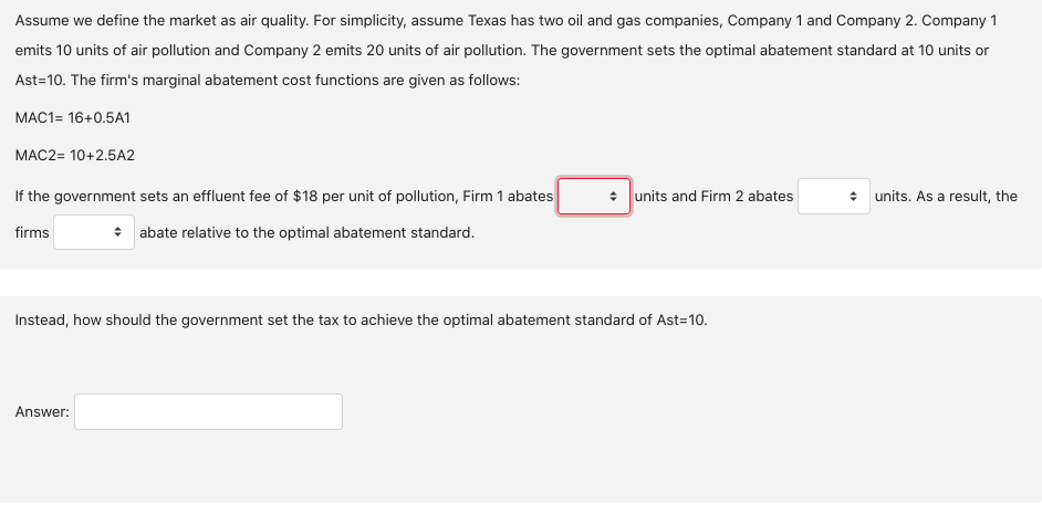 Assume we define the market as air quality. For simplicity, assume Texas has two oil and gas companies, Company 1 and Company 2. Company 1
emits 10 units of air pollution and Company 2 emits 20 units of air pollution. The government sets the optimal abatement standard at 10 units or
Ast=10. The firm's marginal abatement cost functions are given as follows:
MAC1= 16+0.5A1
MAC2= 10+2.5A2
If the government sets an effluent fee of $18 per unit of pollution, Firm 1 abates
• units and Firm 2 abates
* units. As a result, the
firms
• abate relative to the optimal abatement standard.
Instead, how should the government set the tax to achieve the optimal abatement standard of Ast=10.
Answer:
