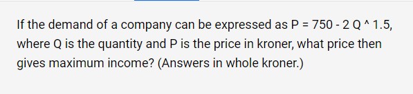 If the demand of a company can be expressed as P = 750 - 2 Q^ 1.5,
where Q is the quantity and P is the price in kroner, what price then
gives maximum income? (Answers in whole kroner.)
