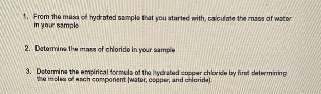 1. From the mass of hydrated sample that you started with, calculate the mass of water
in your sample
2. Determine the mass of chloride in your sample
3. Determine the empirical formula of the hydrated copper chloride by first determining
the moles of each component (water, copper, and chloride).
