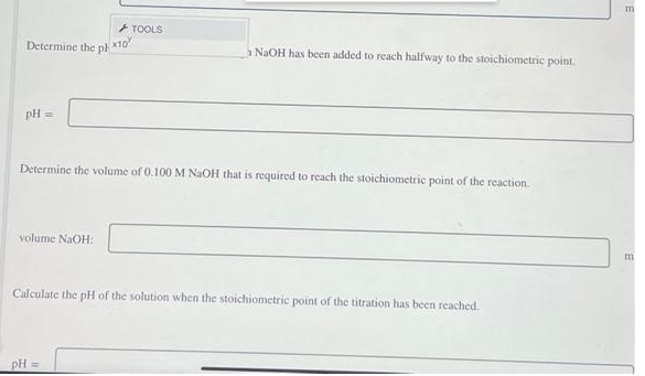 + TOOLS
Determine the ph
NaOH has been added to reach halfway to the stoichiometric point.
pH =
Determine the volume of 0.100 M NaOH that is required to reach the stoichiometric point of the reaction
volume NaOH:
Calculate the pH of the solution when the stoichiometric point of the titration has been reached.
pH =
