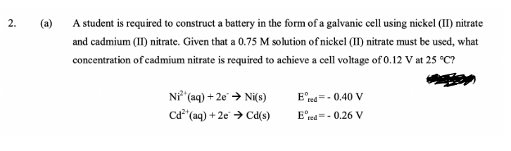 (a)
A student is required to construct a battery in the form of a galvanic cell using nickel (II) nitrate
and cadmium (II) nitrate. Given that a 0.75 M solution of nickel (II) nitrate must be used, what
concentration of cadmium nitrate is required to achieve a cell voltage of 0.12 V at 25 °C?
Ni*(aq) + 2e° → Ni(s)
Cd²*(aq) + 2e → Cd(s)
E°red= - 0.40 V
E°red = - 0.26 V
2.
