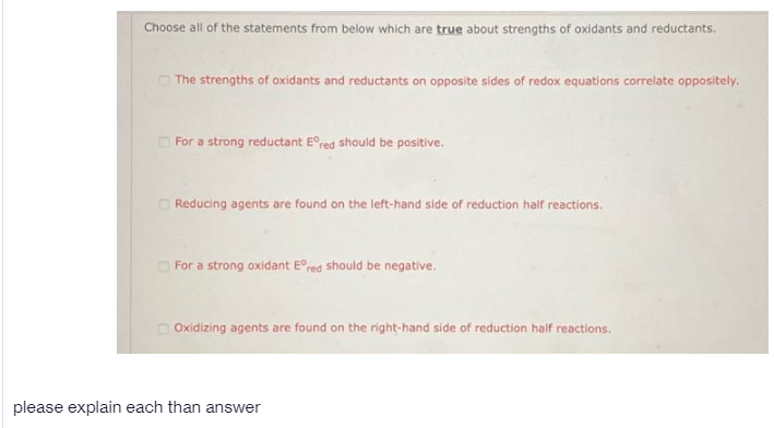 Choose all of the statements from below which are true about strengths of oxidants and reductants.
O The strengths of oxidants and reductants on opposite sides of redox equations correlate oppositely.
O For a strong reductant E°red should be positive.
Reducing agents are found on the left-hand side of reduction half reactions.
O For a strong oxidant E°red should be negative.
O Oxidizing agents are found on the right-hand side of reduction half reactions.
please explain each than answer
