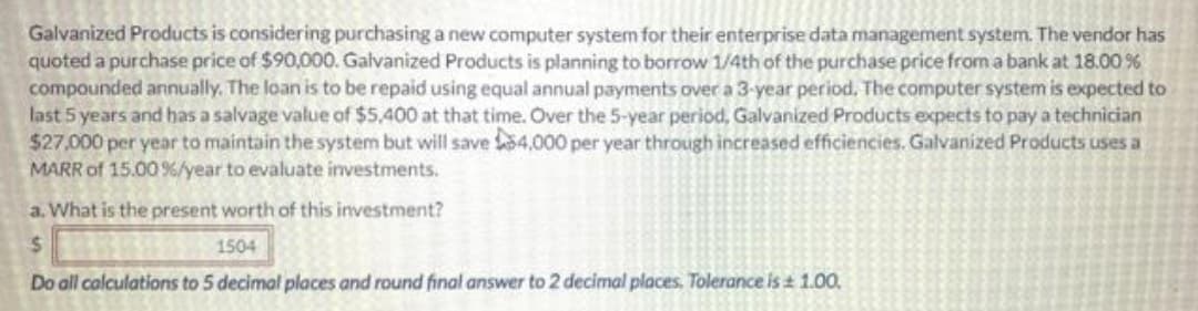 Galvanized Products is considering purchasing a new computer system for their enterprise data management system. The vendor has
quoted a purchase price of $90,000. Galvanized Products is planning to borrow 1/4th of the purchase price from a bank at 18.00%
compounded annually. The loan is to be repaid using equal annual payments over a 3-year period. The computer system is expected to
last 5 years and has a salvage value of $5,400 at that time. Over the 5-year period, Galvanized Products expects to pay a technician
$27,000 per year to maintain the system but will save S4,000 per year through increased efficiencies. Galvanized Products uses a
MARR of 15.00 %/year to evaluate investments.
a. What is the present worth of this investment?
%24
1504
Do all calculations to 5 decimal places and round final answer to 2 decimal places. Tolerance is 1.00,
