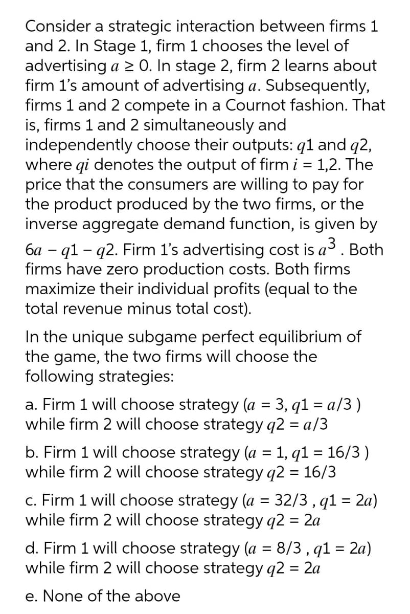 Consider a strategic interaction between firms 1
and 2. In Stage 1, firm 1 chooses the level of
advertising a > 0. In stage 2, firm 2 learns about
firm 1's amount of advertising a. Subsequently,
firms 1 and 2 compete in a Cournot fashion. That
is, firms 1 and 2 simultaneously and
independently choose their outputs: q1 and q2,
where qi denotes the output of firm i = 1,2. The
price that the consumers are willing to pay for
the product produced by the two firms, or the
inverse aggregate demand function, is given by
6a - q1 - q2. Firm 1's advertising cost is a3. Both
firms have zero production costs. Both firms
maximize their individual profits (equal to the
total revenue minus total cost).
In the unique subgame perfect equilibrium of
the game, the two firms will choose the
following strategies:
a. Firm 1 will choose strategy (a = 3, q1 = a/3)
while firm 2 will choose strategy q2 = a/3
b. Firm 1 will choose strategy (a = 1, q1 = 16/3 )
while firm 2 will choose strategy q2 = 16/3
c. Firm 1 will choose strategy (a = 32/3 , q1 = 2a)
while firm 2 will choose strategy q2 = 2a
d. Firm 1 will choose strategy (a = 8/3 , q1 = 2a)
while firm 2 will choose strategy q2 = 2a
e. None of the above
