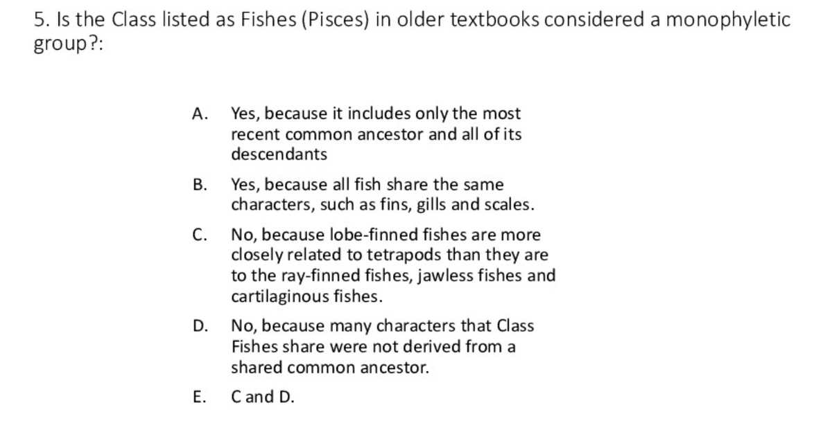 5. Is the Class listed as Fishes (Pisces) in older textbooks considered a monophyletic
group?:
A.
B.
C.
D.
E.
Yes, because it includes only the most
recent common ancestor and all of its
descendants
Yes, because all fish share the same
characters, such as fins, gills and scales.
No, because lobe-finned fishes are more
closely related to tetrapods than they are
to the ray-finned fishes, jawless fishes and
cartilaginous fishes.
No, because many characters that Class
Fishes share were not derived from a
shared common ancestor.
C and D.