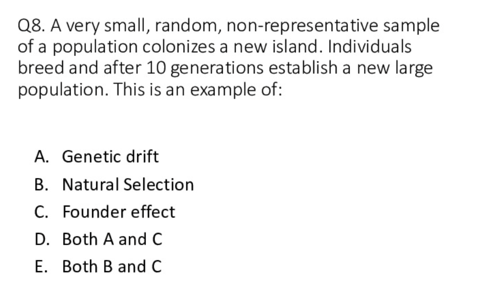 Q8. A very small, random, non-representative sample
of a population colonizes a new island. Individuals
breed and after 10 generations establish a new large
population. This is an example of:
A. Genetic drift
B. Natural Selection
C. Founder effect
D. Both A and C
E. Both B and C