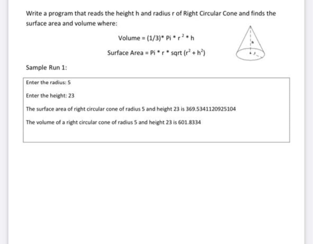 Write a program that reads the height h and radius r of Right Circular Cone and finds the
surface area and volume where:
Volume = (1/3)* Pi *r*h
%3D
Surface Area = Pi *r sqrt (r + h')
Sample Run 1:
Enter the radius: 5
Enter the height: 23
The surface area of right circular cone of radius 5 and height 23 is 369.5341120925104
The volume of a right circular cone of radius 5 and height 23 is 601.8334
