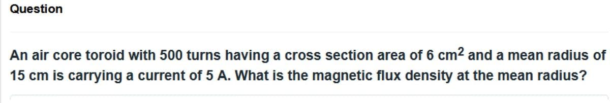 Question
An air core toroid with 500 turns having a cross section area of 6 cm² and a mean radius of
15 cm is carrying a current of 5 A. What is the magnetic flux density at the mean radius?