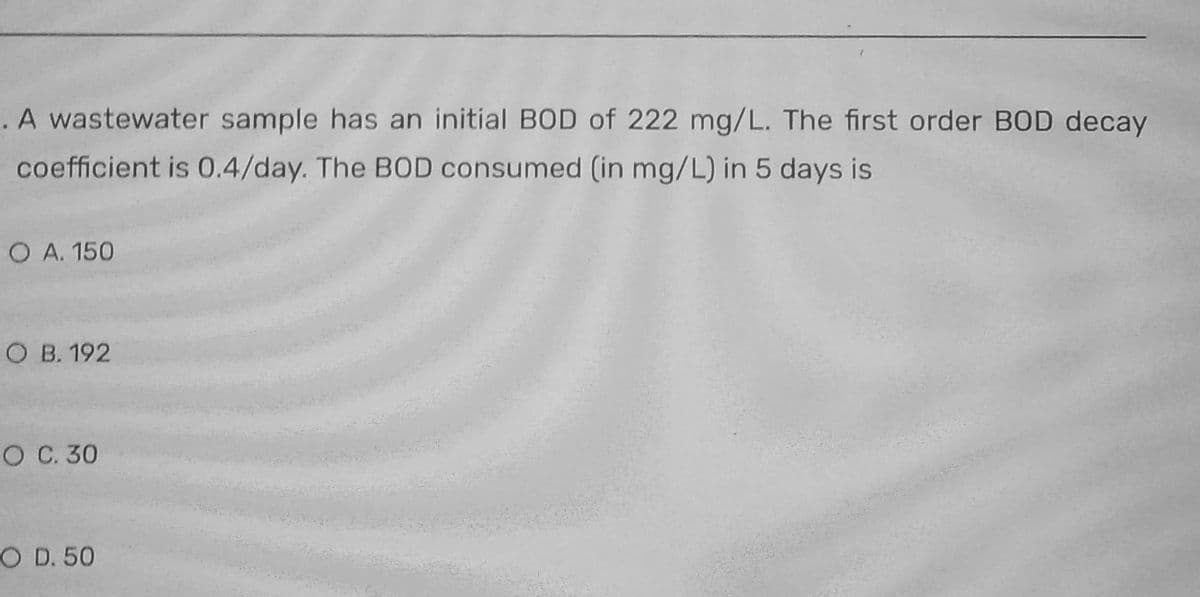 . A wastewater sample has an initial BOD of 222 mg/L. The first order BOD decay
coefficient is 0.4/day. The BOD consumed (in mg/L) in 5 days is
O A. 150
O B. 192
O C. 30
O D. 50