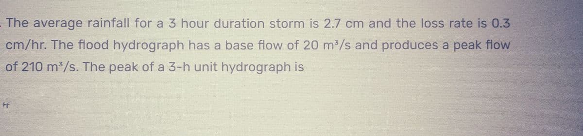 The average rainfall for a 3 hour duration storm is 2.7 cm and the loss rate is 0.3
cm/hr. The flood hydrograph has a base flow of 20 m³/s and produces a peak flow
of 210 m³/s. The peak of a 3-h unit hydrograph is
I