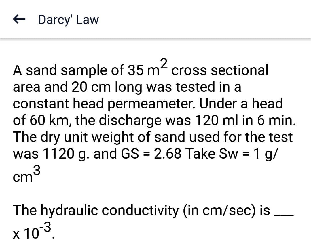 ← Darcy' Law
A sand sample of 35 m² cross sectional
area and 20 cm long was tested in a
constant head permeameter. Under a head
of 60 km, the discharge was 120 ml in 6 min.
The dry unit weight of sand used for the test
was 1120 g. and GS = 2.68 Take Sw = 1 g/
cm³
The hydraulic conductivity (in cm/sec) is
× 10-³
X