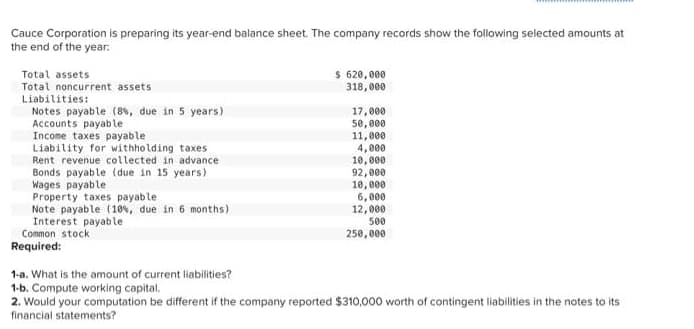 Cauce Corporation is preparing its year-end balance sheet. The company records show the following selected amounts at
the end of the year.
Total assets
Total noncurrent assets
Liabilities:
Notes payable (8%, due in 5 years)
Accounts payable
Income taxes payable
Liability for withholding taxes
Rent revenue collected in advance
Bonds payable (due in 15 years)
Wages payable
Property taxes payable
Note payable (10%, due in 6 months)
Interest payable
Common stock
Required:
$ 620,000
318,000
17,000
50,000
11,000
4,000
10,000
92,000
10,000
6,000
12,000
500
250,000
1-a. What is the amount of current liabilities?
1-b. Compute working capital.
2. Would your computation be different if the company reported $310,000 worth of contingent liabilities in the notes to its
financial statements?