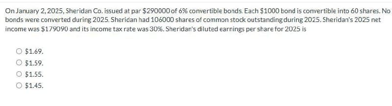 On January 2, 2025, Sheridan Co. issued at par $290000 of 6% convertible bonds. Each $1000 bond is convertible into 60 shares. No
bonds were converted during 2025. Sheridan had 106000 shares of common stock outstanding during 2025. Sheridan's 2025 net
income was $179090 and its income tax rate was 30%. Sheridan's diluted earnings per share for 2025 is
$1.69.
$1.59.
$1.55.
O $1.45.