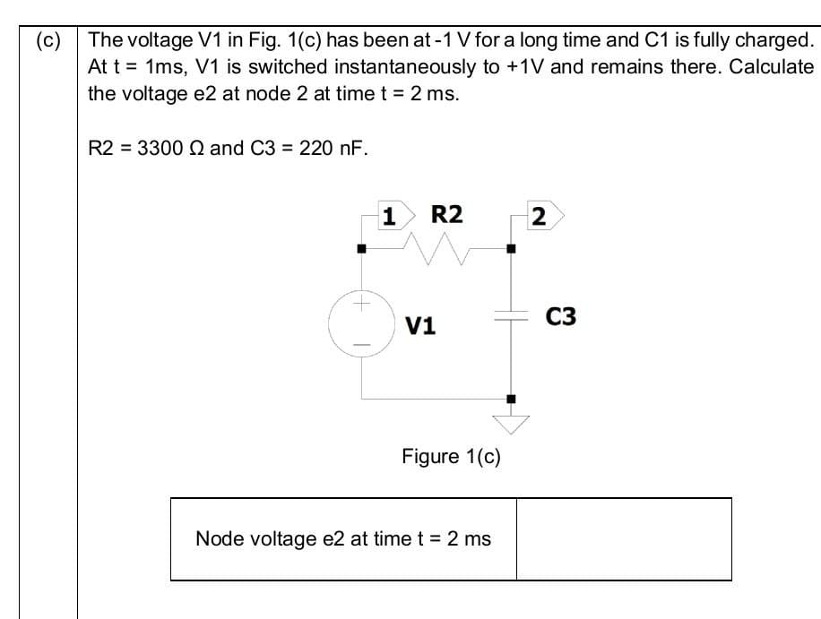 (c)
The voltage V1 in Fig. 1(c) has been at -1 V for a long time and C1 is fully charged.
At t = 1ms, V1 is switched instantaneously to +1V and remains there. Calculate
the voltage e2 at node 2 at time t = 2 ms.
R2 = 3300 Q and C3 = 220 nF.
1
R2
V1
Figure 1(c)
Node voltage e2 at time t = 2 ms
2
C3