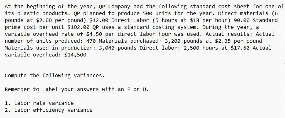 At the beginning of the year, QP Company had the following standard cost sheet for one of
its plastic products. QP planned to produce 500 units for the year. Direct materials (6
pounds at $2.00 per pound) $12.00 Direct labor (5 hours at $18 per hour) 90.00 Standard
prime cost per unit $102.00 QP uses a standard costing system. During the year, a
variable overhead rate of $4.50 per direct labor hour was used. Actual results: Actual
number of units produced: 470 Materials purchased: 3,200 pounds at $2.35 per pound
Materials used in production: 3,040 pounds Direct labor: 2,500 hours at $17.50 Actual
variable overhead: $14,500
Compute the following variances.
Remember to label your answers with an F or U.
1. Labor rate variance
2. Labor efficiency variance