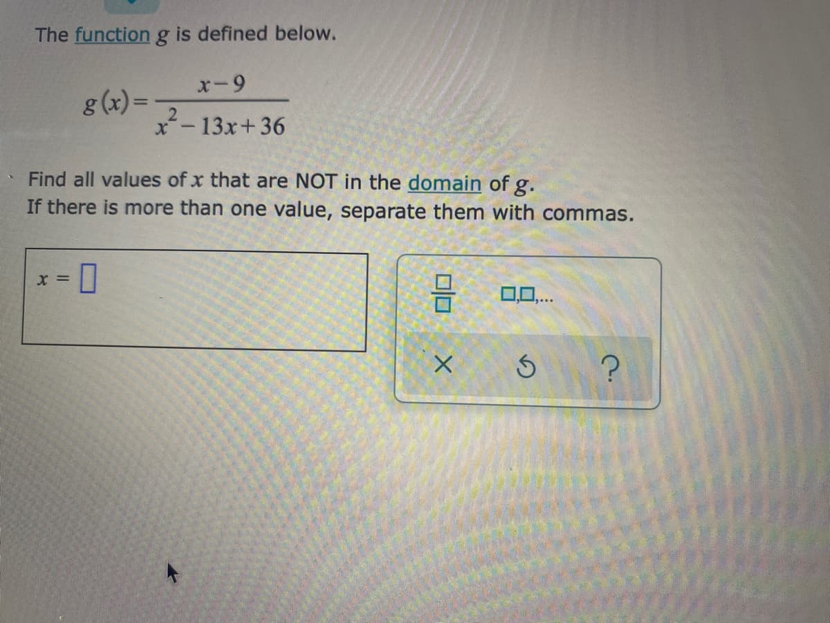 The function g is defined below.
g (x) =
x-13x+36
Find all values of x that are NOT in the domain of g.
If there is more than one value, separate them with commas.
= x
