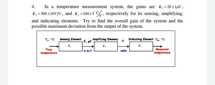 In a temperature measurement system, the gains are K, = 20+1luV,
K, = 500 + 10V/V, and K, = 100+5 %, respectively for its sensing, amplifying,
4.
%3D
%3D
and indicating elements. Try to find the overall gain of the system and the
possible maximum deviation from the output of the system.
T, 'C Sensing Element
E, pV
Amplifying Elemeny v
Indicating Element Ta. *C
K,
K,
K,
True
Measured
e.m.f.
volts
temperature
temperature
