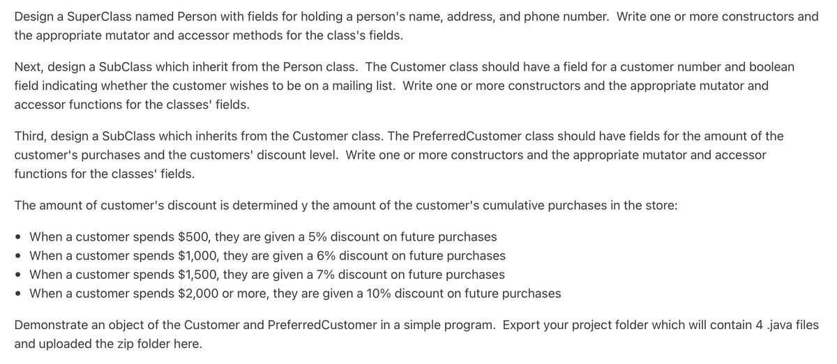 Design a SuperClass named Person with fields for holding a person's name, address, and phone number. Write one or more constructors and
the appropriate mutator and accessor methods for the class's fields.
Next, design a SubClass which inherit from the Person class. The Customer class should have a field for a customer number and boolean
field indicating whether the customer wishes to be on a mailing list. Write one or more constructors and the appropriate mutator and
accessor functions for the classes' fields.
Third, design a SubClass which inherits from the Customer class. The PreferredCustomer class should have fields for the amount of the
customer's purchases and the customers' discount level. Write one or more constructors and the appropriate mutator and accessor
functions for the classes' fields.
The amount of customer's discount is determined y the amount of the customer's cumulative purchases in the store:
• When a customer spends $500, they are given a 5% discount on future purchases
• When a customer spends $1,000, they are given a 6% discount on future purchases
• When a customer spends $1,500, they are given a 7% discount on future purchases
• When a customer spends $2,000 or more, they are given a 10% discount on future purchases
Demonstrate an object of the Customer and PreferredCustomer in a simple program. Export your project folder which will contain 4 .java files
and uploaded the zip folder here.
