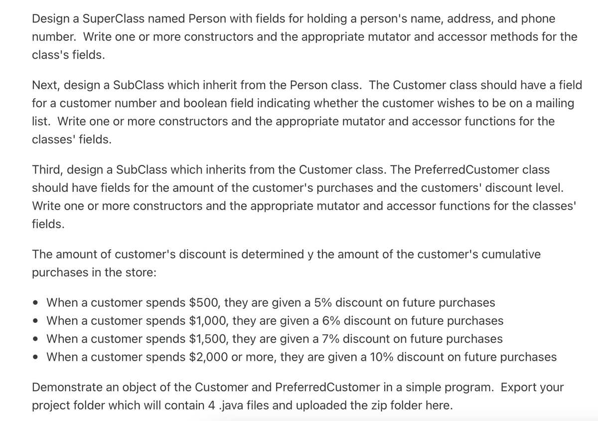 Design a SuperClass named Person with fields for holding a person's name, address, and phone
number. Write one or more constructors and the appropriate mutator and accessor methods for the
class's fields.
Next, design a SubClass which inherit from the Person class. The Customer class should have a field
for a customer number and boolean field indicating whether the customer wishes to be on a mailing
list. Write one or more constructors and the appropriate mutator and accessor functions for the
classes' fields.
Third, design a SubClass which inherits from the Customer class. The PreferredCustomer class
should have fields for the amount of the customer's purchases and the customers' discount level.
Write one or more constructors and the appropriate mutator and accessor functions for the classes'
fields.
The amount of customer's discount is determined y the amount of the customer's cumulative
purchases in the store:
• When a customer spends $500, they are given a 5% discount on future purchases
• When a customer spends $1,000, they are given a 6% discount on future purchases
• When a customer spends $1,500, they are given a 7% discount on future purchases
• When a customer spends $2,000 or more, they are given a 10% discount on future purchases
Demonstrate an object of the Customer and PreferredCustomer in a simple program. Export your
project folder which will contain 4 .java files and uploaded the zip folder here.
