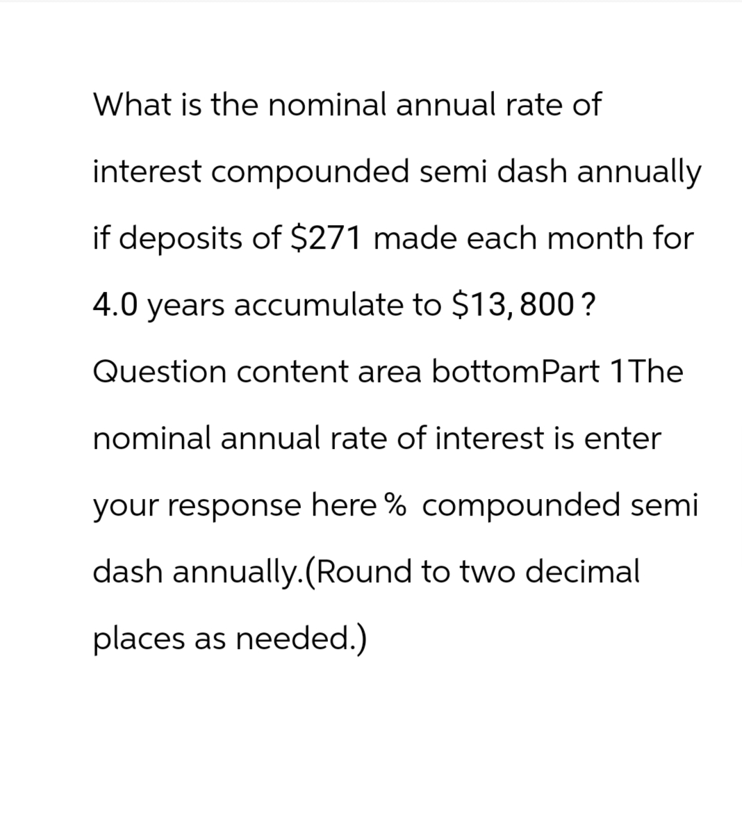 What is the nominal annual rate of
interest compounded semi dash annually
if deposits of $271 made each month for
4.0 years accumulate to $13,800?
Question content area bottom Part 1 The
nominal annual rate of interest is enter
your response here % compounded semi
dash annually. (Round to two decimal
places as needed.)