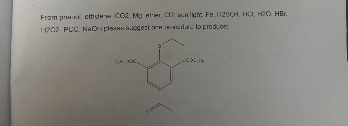 From phenol, ethylene, CO2, Mg, ether, C12, sun light, Fe, H2SO4, HCI, H2O, HBr,
H202, PCC, NaOH please suggest one procedure to produce:
C2H5OOC.
COOC2H5