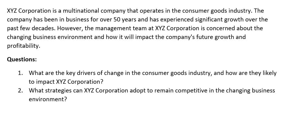 XYZ Corporation is a multinational company that operates in the consumer goods industry. The
company has been in business for over 50 years and has experienced significant growth over the
past few decades. However, the management team at XYZ Corporation is concerned about the
changing business environment and how it will impact the company's future growth and
profitability.
Questions:
1. What are the key drivers of change in the consumer goods industry, and how are they likely
to impact XYZ Corporation?
2. What strategies can XYZ Corporation adopt to remain competitive in the changing business
environment?
