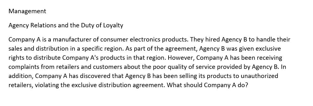 Management
Agency Relations and the Duty of Loyalty
Company A is a manufacturer of consumer electronics products. They hired Agency B to handle their
sales and distribution in a specific region. As part of the agreement, Agency B was given exclusive
rights to distribute Company A's products in that region. However, Company A has been receiving
complaints from retailers and customers about the poor quality of service provided by Agency B. In
addition, Company A has discovered that Agency B has been selling its products to unauthorized
retailers, violating the exclusive distribution agreement. What should Company A do?