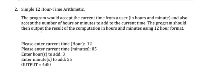 2. Simple 12 Hour-Time Arithmetic.
The program would accept the current time from a user (in hours and minute) and also
accept the number of hours or minutes to add to the current time. The program should
then output the result of the computation in hours and minutes using 12 hour format.
Please enter current time (Hour): 12
Please enter current time (minutes): 05
Enter hour(s) to add: 3
Enter minute(s) to add: 55
OUTPUT = 4:00
