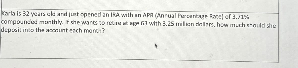 Karla is 32 years old and just opened an IRA with an APR (Annual Percentage Rate) of 3.71%
compounded monthly. If she wants to retire at age 63 with 3.25 million dollars, how much should she
deposit into the account each month?