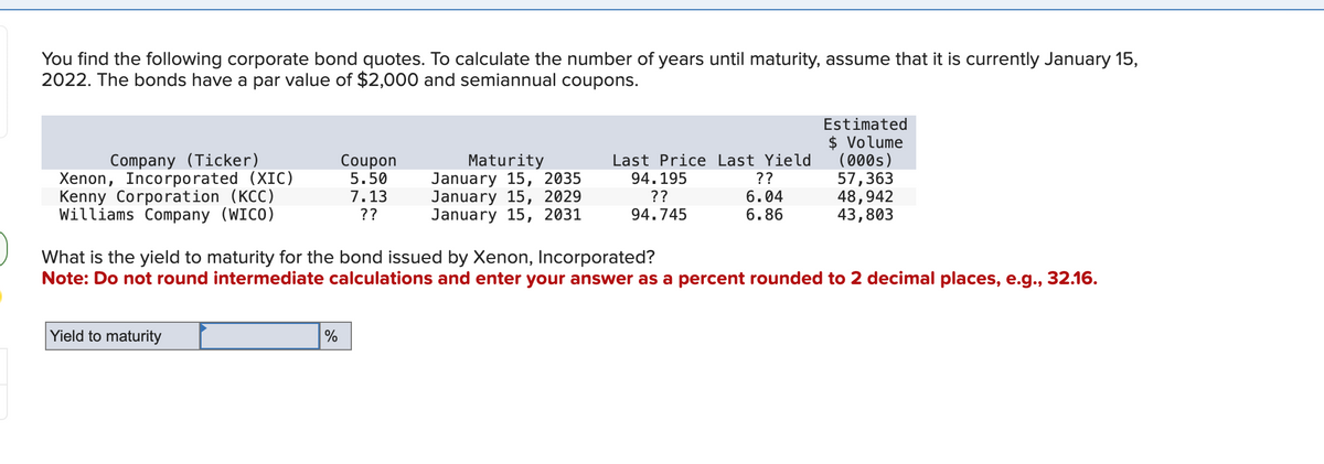 You find the following corporate bond quotes. To calculate the number of years until maturity, assume that it is currently January 15,
2022. The bonds have a par value of $2,000 and semiannual coupons.
Estimated
$ Volume
Company (Ticker)
Xenon, Incorporated (XIC)
Coupon
5.50
Kenny Corporation (KCC)
Williams Company (WICO)
7.13
??
Maturity
January 15, 2035
January 15, 2029
January 15, 2031
Last Price Last Yield
94.195
??
94.745
(000s)
??
57,363
6.04
48,942
6.86
43,803
What is the yield to maturity for the bond issued by Xenon, Incorporated?
Note: Do not round intermediate calculations and enter your answer as a percent rounded to 2 decimal places, e.g., 32.16.
Yield to maturity
%