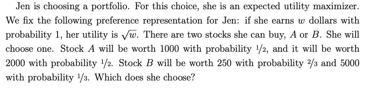 Jen is choosing a portfolio. For this choice, she is an expected utility maximizer.
We fix the following preference representation for Jen: if she earns w dollars with
probability 1, her utility is √w. There are two stocks she can buy, A or B. She will
choose one. Stock A will be worth 1000 with probability ¹/2, and it will be worth
2000 with probability 1/2. Stock B will be worth 250 with probability 2/3 and 5000
with probability 1/3. Which does she choose?