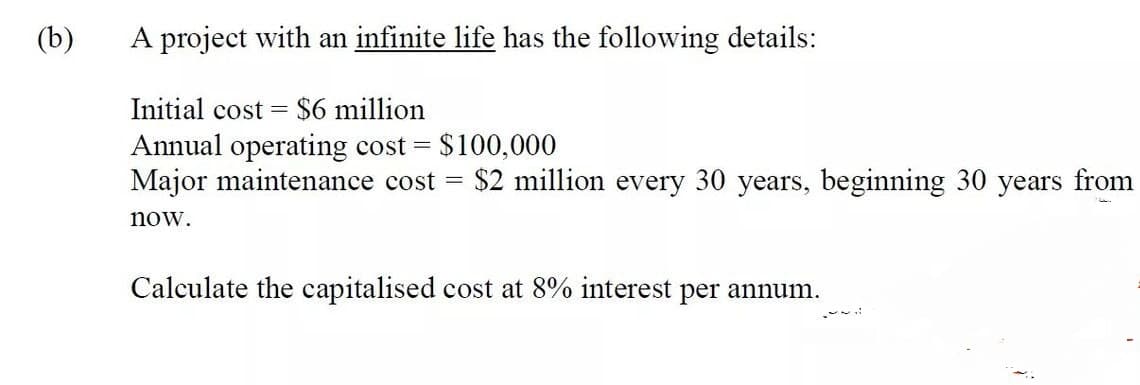 (b)
A project with an infinite life has the following details:
Initial cost $6 million
Annual operating cost = $100,000
Major maintenance cost = $2 million every 30 years, beginning 30 years from
now.
Calculate the capitalised cost at 8% interest per annum.