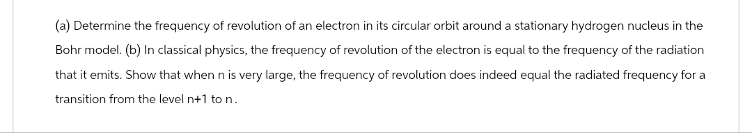 (a) Determine the frequency of revolution of an electron in its circular orbit around a stationary hydrogen nucleus in the
Bohr model. (b) In classical physics, the frequency of revolution of the electron is equal to the frequency of the radiation
that it emits. Show that when n is very large, the frequency of revolution does indeed equal the radiated frequency for a
transition from the level n+1 to n.