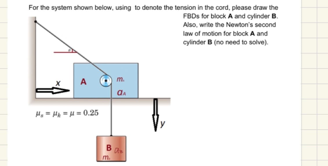 For the system shown below, using to denote the tension in the cord, please draw the
FBDs for block A and cylinder B.
Also, write the Newton's second
law of motion for block A and
cylinder B (no need to solve).
A
Hs = Hk = μ = 0.25
m
me
ⱭA
BAB
fr