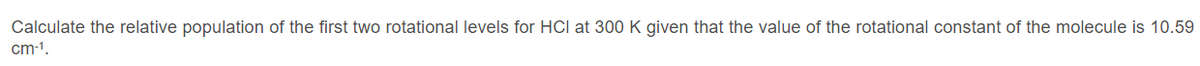 Calculate the relative population of the first two rotational levels for HCI at 300 K given that the value of the rotational constant of the molecule is 10.59
cm-1.
