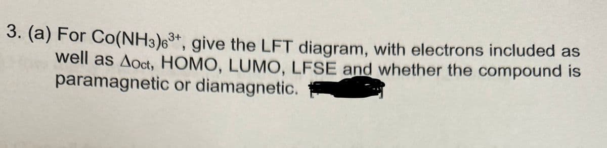 3. (a) For Co(NH3)63+, give the LFT diagram, with electrons included as
well as Aoct, HOMO, LUMO, LFSE and whether the compound is
paramagnetic or diamagnetic.