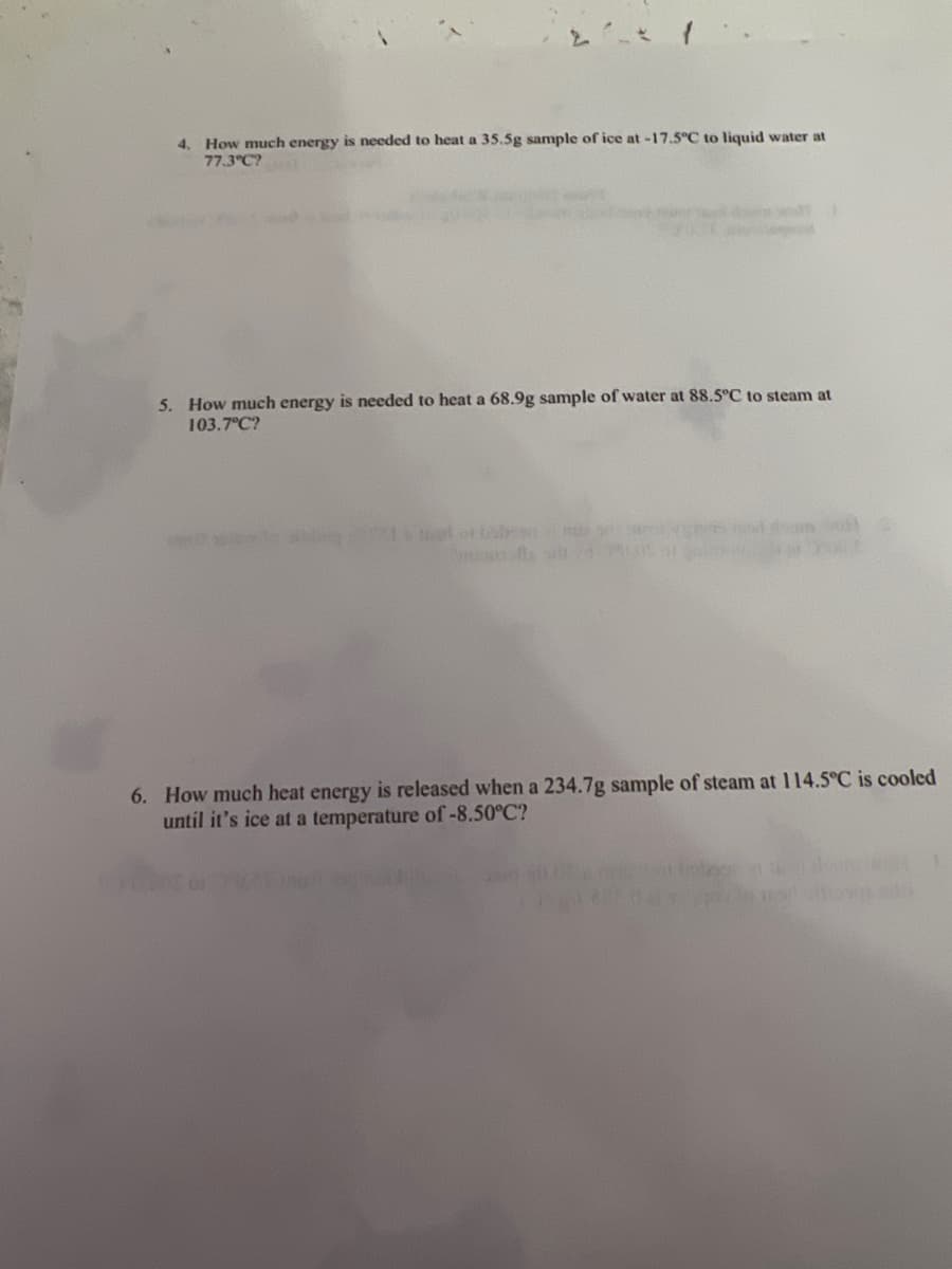 4. How much energy is needed to heat a 35.5g sample of ice at -17.5°C to liquid water at
77.3°C?
5. How much energy is needed to heat a 68.9g sample of water at 88.5°C to steam at
103.7°C?
6. How much heat energy is released when a 234.7g sample of steam at 114.5°C is cooled
until it's ice at a temperature of -8.50°C?
011