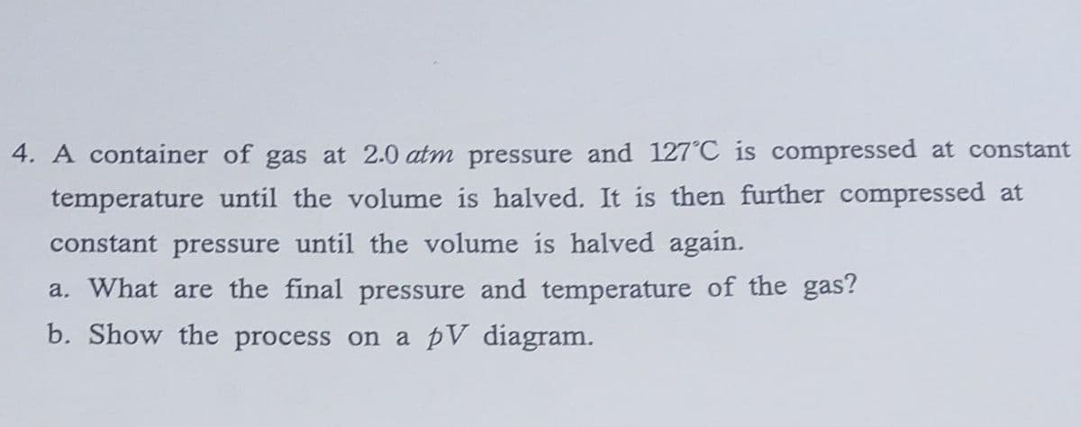 4. A container of gas at 2.0 atm pressure and 127°C is compressed at constant
temperature until the volume is halved. It is then further compressed at
constant pressure until the volume is halved again.
a. What are the final pressure and temperature of the gas?
b. Show the process on a pV diagram.