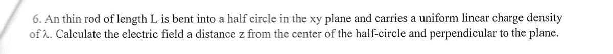 6. An thin rod of length L is bent into a half circle in the xy plane and carries a uniform linear charge density
of 2. Calculate the electric field a distance z from the center of the half-circle and perpendicular to the plane.