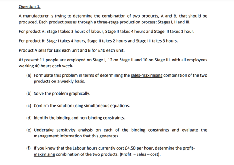 Question 1:
A manufacturer is trying to determine the combination of two products, A and B, that should be
produced. Each product passes through a three-stage production process: Stages I, II and III.
For product A: Stage I takes 3 hours of labour, Stage II takes 4 hours and Stage III takes 1 hour.
For product B: Stage I takes 4 hours, Stage II takes 2 hours and Stage III takes 3 hours.
Product A sells for £38 each unit and B for £40 each unit.
At present 11 people are employed on Stage 1, 12 on Stage II and 10 on Stage III, with all employees
working 40 hours each week.
(a) Formulate this problem in terms of determining the sales-maximising combination of the two
products on a weekly basis.
(b) Solve the problem graphically.
(c) Confirm the solution using simultaneous equations.
(d) Identify the binding and non-binding constraints.
(e) Undertake sensitivity analysis on each of the binding constraints and evaluate the
management information that this generates.
(f) If you know that the Labour hours currently cost £4.50 per hour, determine the profit-
maximising combination of the two products. (Profit = sales - cost).