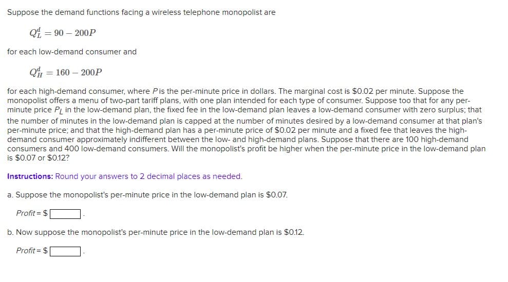 Suppose the demand functions facing a wireless telephone monopolist are
Q = 90-200P
for each low-demand consumer and
Q= = 160-200P
for each high-demand consumer, where P is the per-minute price in dollars. The marginal cost is $0.02 per minute. Suppose the
monopolist offers a menu of two-part tariff plans, with one plan intended for each type of consumer. Suppose too that for any per-
minute price PL in the low-demand plan, the fixed fee in the low-demand plan leaves a low-demand consumer with zero surplus; that
the number of minutes in the low-demand plan is capped at the number of minutes desired by a low-demand consumer at that plan's
per-minute price; and that the high-demand plan has a per-minute price of $0.02 per minute and a fixed fee that leaves the high-
demand consumer approximately indifferent between the low- and high-demand plans. Suppose that there are 100 high-demand
consumers and 400 low-demand consumers. Will the monopolist's profit be higher when the per-minute price in the low-demand plan
is $0.07 or $0.12?
Instructions: Round your answers to 2 decimal places as needed.
a. Suppose the monopolist's per-minute price in the low-demand plan is $0.07.
Profit = $
b. Now suppose the monopolist's per-minute price in the low-demand plan is $0.12.
Profit = $
