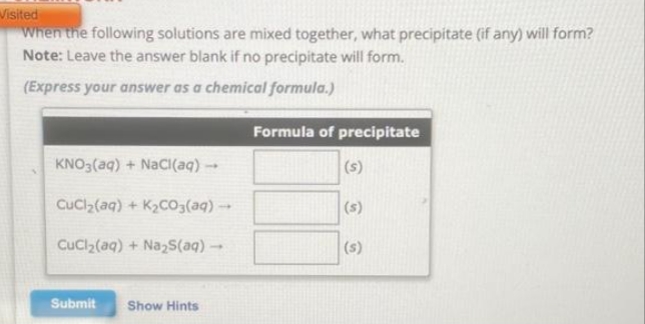 Visited
When the following solutions are mixed together, what precipitate (if any) will form?
Note: Leave the answer blank if no precipitate will form.
(Express your answer as a chemical formula.)
KNO3(aq) + NaCl(aq) →
CuCl₂(aq) + K₂CO3(aq) →
CuCl₂(aq) + Na₂S(aq) →
Submit
Show Hints
Formula of precipitate
(s)
(s)
(s)