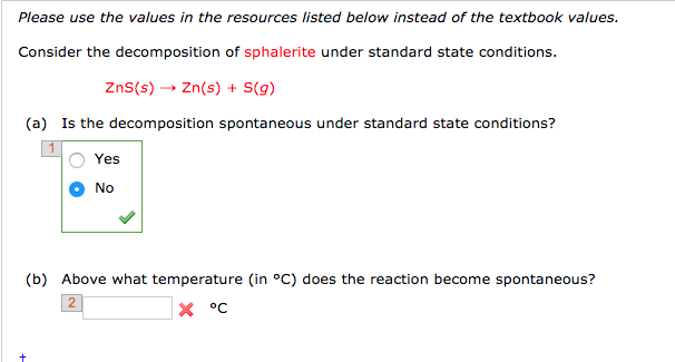 Please use the values in the resources listed below instead of the textbook values.
Consider the decomposition of sphalerite under standard state conditions.
ZnS (s) → Zn(s) + S(g)
(a) Is the decomposition spontaneous under standard state conditions?
Yes
No
(b) Above what temperature (in °C) does the reaction become spontaneous?
2
X °C