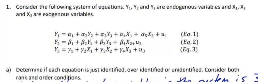 1. Consider the following system of equations. Y₁, Y₂ and Y3 are endogenous variables and X₁, X₂
and X3 are exogenous variables.
Y₁ = a₁ + a₂Y₂ + α3Y3 + α4X₁ + α5X₂ + U₁
Y₂ B₁ + B₂Y₁+B3Y3+ B4X2+U2
Y3 = V₁ + V2X1 + Y3X2 +Y4X3 + Uz
(Eq. 1)
(Eq.2)
(Eq.3)
a) Determine if each equation is just identified, over identified or unidentified. Consider both
rank and order conditions.
the outem is